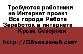 Требуются работники на Интернет-проект - Все города Работа » Заработок в интернете   . Крым,Северная